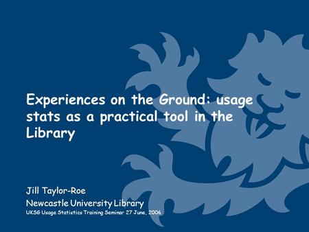 Experiences on the Ground: usage stats as a practical tool in the Library Jill Taylor-Roe Newcastle University Library UKSG Usage Statistics Training Seminar.