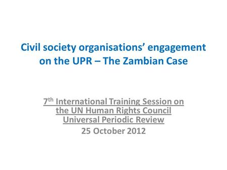 Civil society organisations’ engagement on the UPR – The Zambian Case 7 th International Training Session on the UN Human Rights Council Universal Periodic.