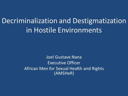 Decriminalization and Destigmatization in Hostile Environments Joel Gustave Nana Executive Officer African Men for Sexual Health and Rights (AMSHeR)