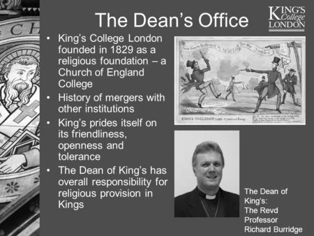 The Dean’s Office King’s College London founded in 1829 as a religious foundation – a Church of England College History of mergers with other institutions.