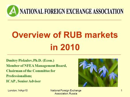 London, 14Apr10National Foreign Exchange Association, Russia 1 Overview of RUB markets in 2010 Dmitry Piskulov, Ph.D. (Econ.) Member of NFEA Management.