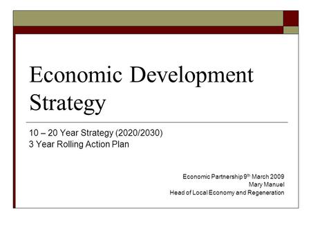 Economic Development Strategy 10 – 20 Year Strategy (2020/2030) 3 Year Rolling Action Plan Economic Partnership 9 th March 2009 Mary Manuel Head of Local.