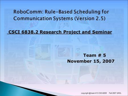 team # 5 CSCI-6838 Fall 2007 UHCL RoboComm: Rule-Based Scheduling for Communication Systems (Version 2.5) CSCI 6838.2 Research Project and.