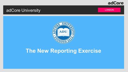 AdCore University LONDON The New Reporting Exercise.