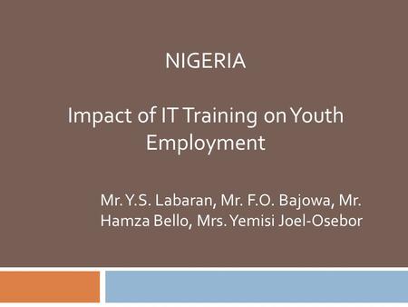 NIGERIA Impact of IT Training on Youth Employment Mr. Y.S. Labaran, Mr. F.O. Bajowa, Mr. Hamza Bello, Mrs. Yemisi Joel-Osebor.