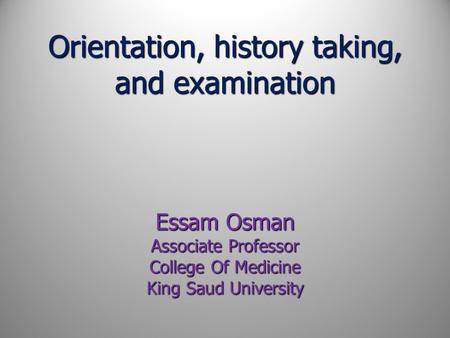 Orientation, history taking, and examination Essam Osman Associate Professor College Of Medicine King Saud University.