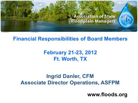 Financial Responsibilities of Board Members February 21-23, 2012 Ft. Worth, TX www.floods.org Ingrid Danler, CFM Associate Director Operations, ASFPM.