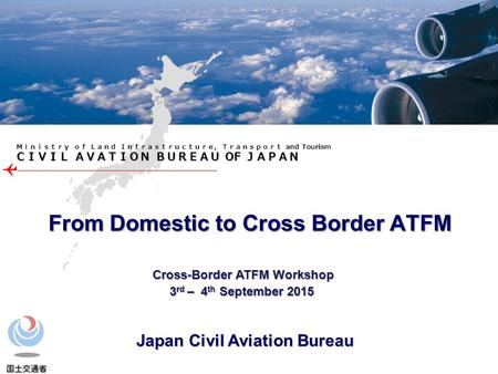 ＣＩＶＩＬ ＡＶＡＴＩＯＮ ＢＵＲＥＡＵ OF ＪＡＰＡＮ Ｍｉｎｉｓｔｒｙ ｏｆ Ｌａｎｄ Ｉｎｆｒａｓｔｒｕｃｔｕｒｅ, Ｔｒａｎｓｐｏｒｔ and Tourism From Domestic to Cross Border ATFM Cross-Border ATFM Workshop Cross-Border.