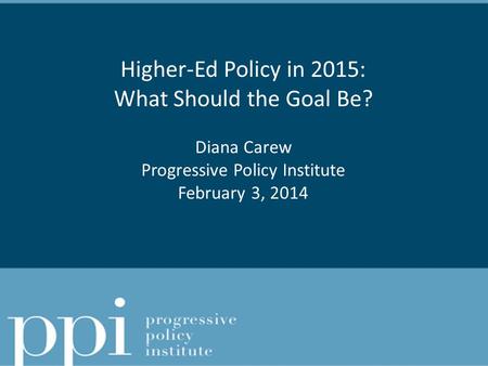 Higher-Ed Policy in 2015: What Should the Goal Be? Diana Carew Progressive Policy Institute February 3, 2014.