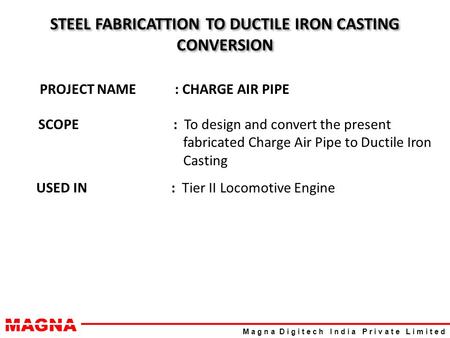 MAGNA M a g n a D i g i t e c h I n d i a P r i v a t e L i m i t e d STEEL FABRICATTION TO DUCTILE IRON CASTING CONVERSION PROJECT NAME: CHARGE AIR PIPE.