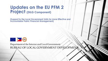 Department of the Interior and Local Government BUREAU OF LOCAL GOVERNMENT DEVELOPMENT Updates on the EU PFM 2 Project (DILG Component) (Support to the.