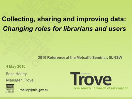 Rose Holley Manager, Trove 2010 Reference at the Metcalfe Seminar, SLNSW 4 May 2010 Collecting, sharing and improving data: Changing roles for librarians.