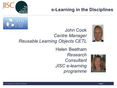 E-Learning in the Disciplines| slide 1 e-Learning in the Disciplines John Cook Centre Manager Reusable Learning Objects CETL Helen Beetham Research Consultant.