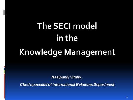 1 The SECI model in the Knowledge Management Nasipaniy Vitaliy, Chief specialist of International Relations Department.