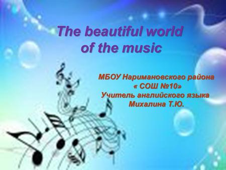 The beautiful world of the music of the music МБОУ Наримановского района « СОШ №10» « СОШ №10» Учитель английского языка Михалина Т.Ю.