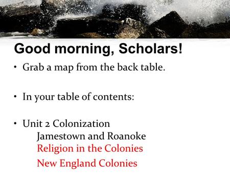 Good morning, Scholars! Grab a map from the back table. In your table of contents: Unit 2 Colonization Jamestown and Roanoke Religion in the Colonies New.