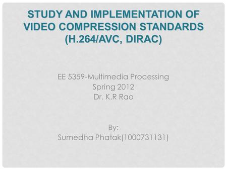 STUDY AND IMPLEMENTATION OF VIDEO COMPRESSION STANDARDS (H.264/AVC, DIRAC) EE 5359-Multimedia Processing Spring 2012 Dr. K.R Rao By: Sumedha Phatak(1000731131)