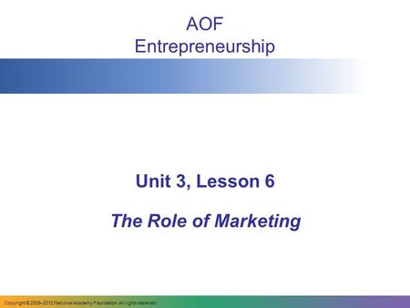 AOF Entrepreneurship Unit 3, Lesson 6 The Role of Marketing Copyright © 2009–2012 National Academy Foundation. All rights reserved.