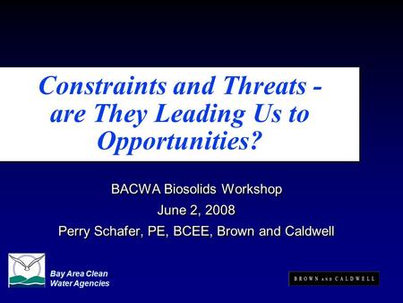 Constraints and Threats - are They Leading Us to Opportunities? BACWA Biosolids Workshop June 2, 2008 Perry Schafer, PE, BCEE, Brown and Caldwell BACWA.