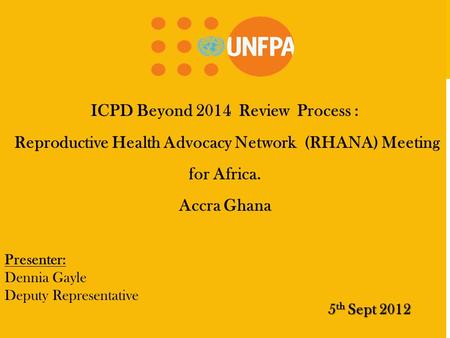 ICPD Beyond 2014 Review Process : Reproductive Health Advocacy Network (RHANA) Meeting for Africa. Accra Ghana 5 th Sept 2012 Presenter: Dennia Gayle Deputy.