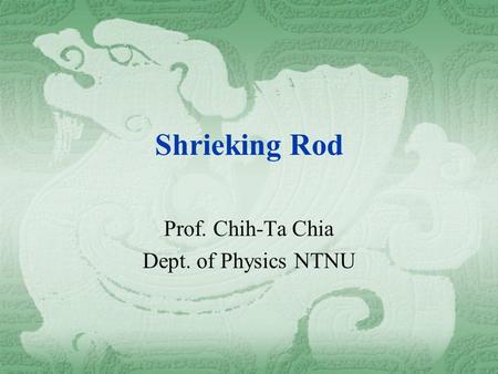 Shrieking Rod Prof. Chih-Ta Chia Dept. of Physics NTNU.