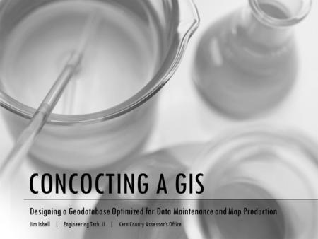 CONCOCTING A GIS Designing a Geodatabase Optimized for Data Maintenance and Map Production Jim Isbell | Engineering Tech. II | Kern County Assessor’s Office.