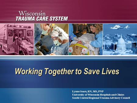 Working Together to Save Lives Lynne Sears, RN, MS, PNP University of Wisconsin Hospitals and Clinics South Central Regional Trauma Advisory Council Lynne.