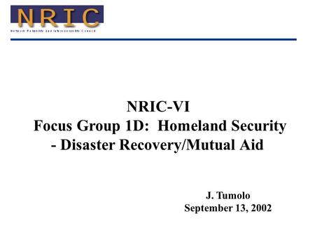 NRIC-VI Focus Group 1D: Homeland Security - Disaster Recovery/Mutual Aid J. Tumolo September 13, 2002.