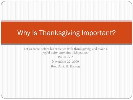 Let us come before his presence with thanksgiving, and make a joyful noise unto him with psalms. Psalm 95:2 November 22, 2009 Rev. David B. Hanson Why.