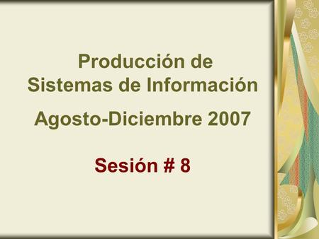 Producción de Sistemas de Información Agosto-Diciembre 2007 Sesión # 8.