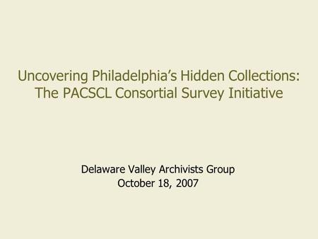 Uncovering Philadelphia’s Hidden Collections: The PACSCL Consortial Survey Initiative Delaware Valley Archivists Group October 18, 2007.