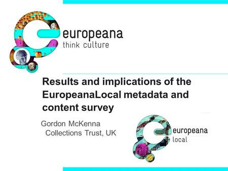 Results and implications of the EuropeanaLocal metadata and content survey Gordon McKenna Collections Trust, UK.