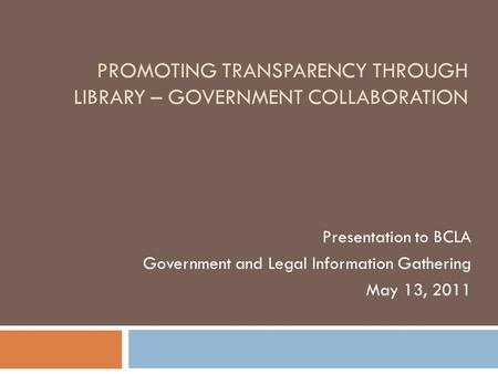 PROMOTING TRANSPARENCY THROUGH LIBRARY – GOVERNMENT COLLABORATION Presentation to BCLA Government and Legal Information Gathering May 13, 2011.