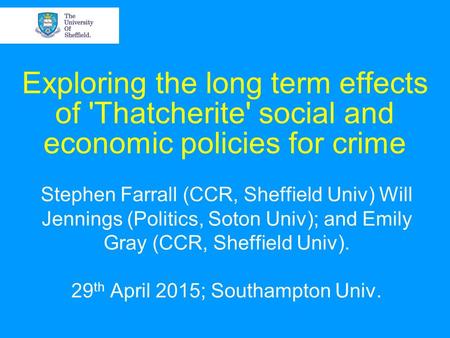 Exploring the long term effects of 'Thatcherite' social and economic policies for crime Stephen Farrall (CCR, Sheffield Univ) Will Jennings (Politics,