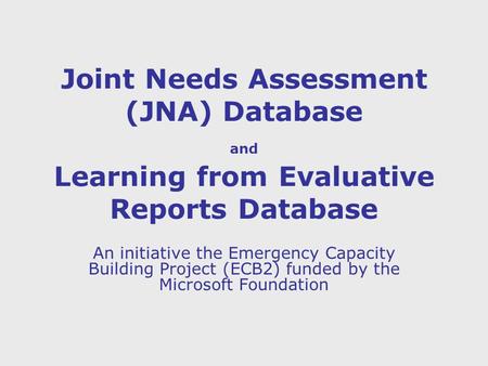 Joint Needs Assessment (JNA) Database and Learning from Evaluative Reports Database An initiative the Emergency Capacity Building Project (ECB2) funded.