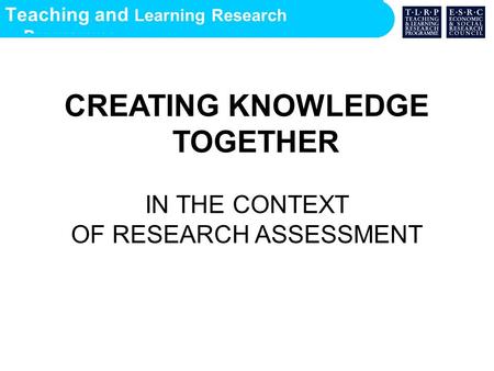 Teaching and Learning Research Programme CREATING KNOWLEDGE TOGETHER IN THE CONTEXT OF RESEARCH ASSESSMENT.