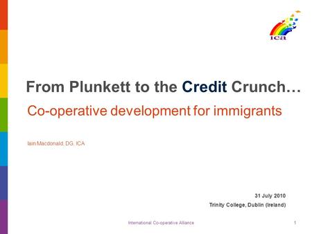 International Co-operative Alliance1 From Plunkett to the Credit Crunch… Co-operative development for immigrants Iain Macdonald, DG, ICA 31 July 2010 Trinity.