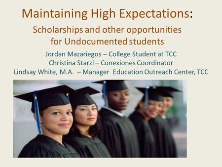 Maintaining High Expectations: Scholarships and other opportunities for Undocumented students Jordan Mazariegos – College Student at TCC Christina Starzl.