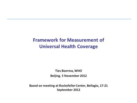 Framework for Measurement of Universal Health Coverage Ties Boerma, WHO Beijing, 3 November 2012 Based on meeting at Rockefeller Center, Bellagio, 17-21.