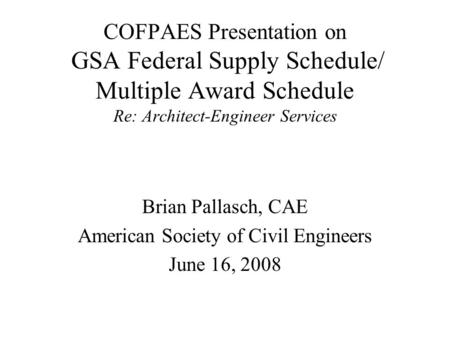 COFPAES Presentation on GSA Federal Supply Schedule/ Multiple Award Schedule Re: Architect-Engineer Services Brian Pallasch, CAE American Society of Civil.