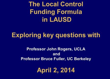 The Local Control Funding Formula in LAUSD Exploring key questions with Professor John Rogers, UCLA and Professor Bruce Fuller, UC Berkeley April 2, 2014.