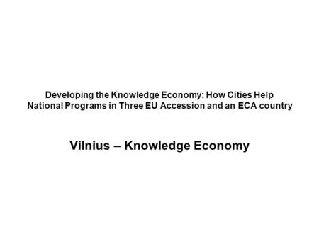 Developing the Knowledge Economy: How Cities Help National Programs in Three EU Accession and an ECA country Vilnius – Knowledge Economy.