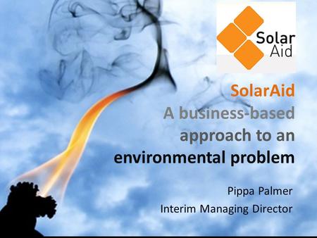 SolarAid A business-based approach to an environmental problem Pippa Palmer Interim Managing Director.