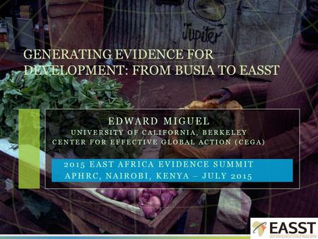 EDWARD MIGUEL UNIVERSITY OF CALIFORNIA, BERKELEY CENTER FOR EFFECTIVE GLOBAL ACTION (CEGA) 2015 EAST AFRICA EVIDENCE SUMMIT APHRC, NAIROBI, KENYA – JULY.