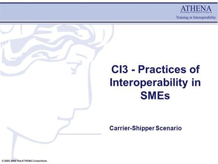 © 2005-2006 The ATHENA Consortium. CI3 - Practices of Interoperability in SMEs Carrier-Shipper Scenario.