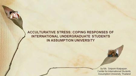 ACCULTURATIVE STRESS: COPING RESPONSES OF INTERNATIONAL UNDERGRADUATE STUDENTS IN ASSUMPTION UNIVERSITY by Ms. Siriporn Kiatpapan, Center for International.