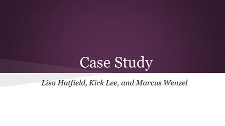 Case Study Lisa Hatfield, Kirk Lee, and Marcus Wenzel.