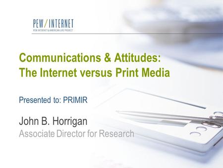 Communications & Attitudes: The Internet versus Print Media Presented to: PRIMIR John B. Horrigan Associate Director for Research.