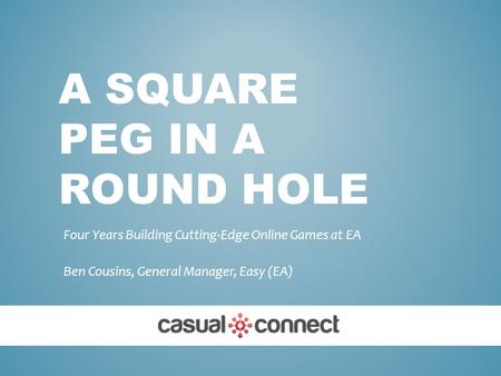 A SQUARE PEG IN A ROUND HOLE Four Years Building Cutting-Edge Online Games at EA Ben Cousins, General Manager, Easy (EA)