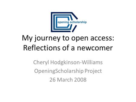 My journey to open access: Reflections of a newcomer Cheryl Hodgkinson-Williams OpeningScholarship Project 26 March 2008.